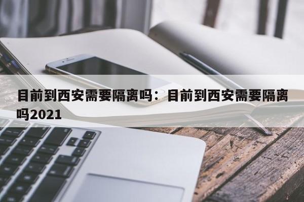 目前到西安需要隔离吗：目前到西安需要隔离吗2021