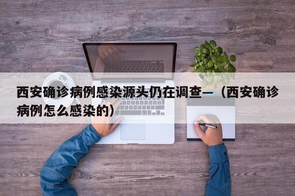 西安确诊病例感染源头仍在调查—（西安确诊病例怎么感染的）