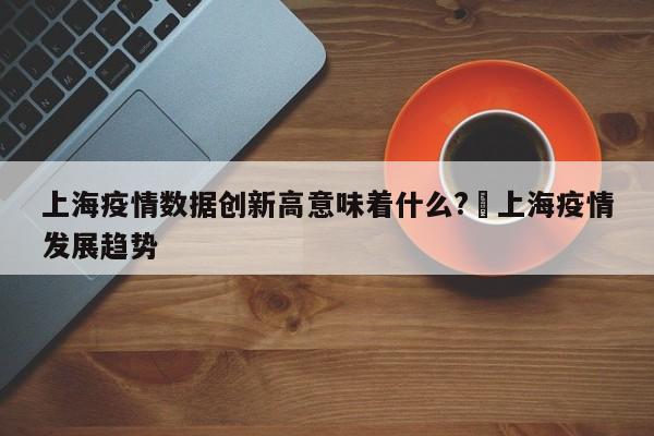 上海疫情数据创新高意味着什么?›上海疫情发展趋势