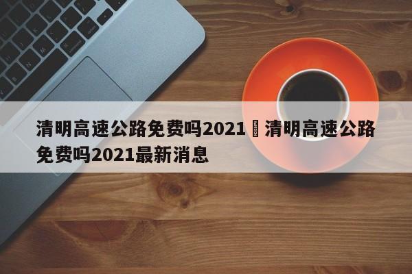清明高速公路免费吗2021›清明高速公路免费吗2021最新消息