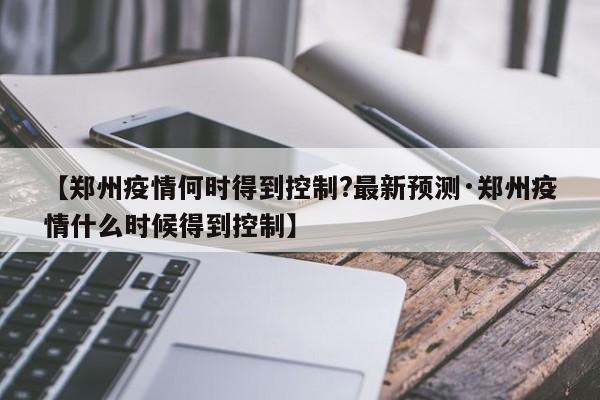 【郑州疫情何时得到控制?最新预测·郑州疫情什么时候得到控制】