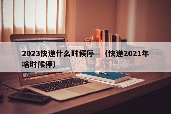 2023快递什么时候停—(快递2021年啥时候停)