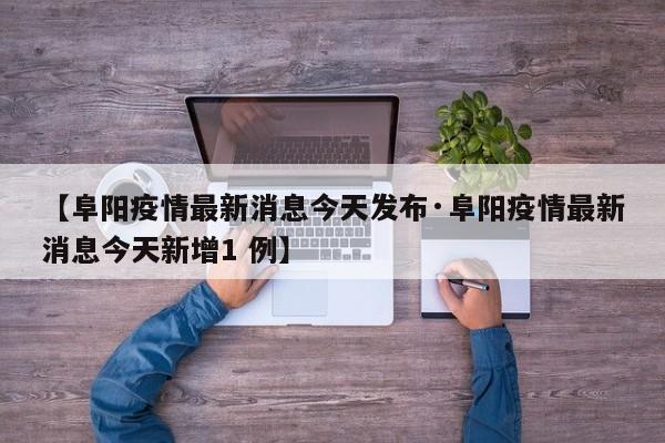【阜阳疫情最新消息今天发布·阜阳疫情最新消息今天新增1 例】