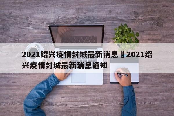 2021绍兴疫情封城最新消息›2021绍兴疫情封城最新消息通知
