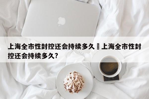 上海全市性封控还会持续多久›上海全市性封控还会持续多久?