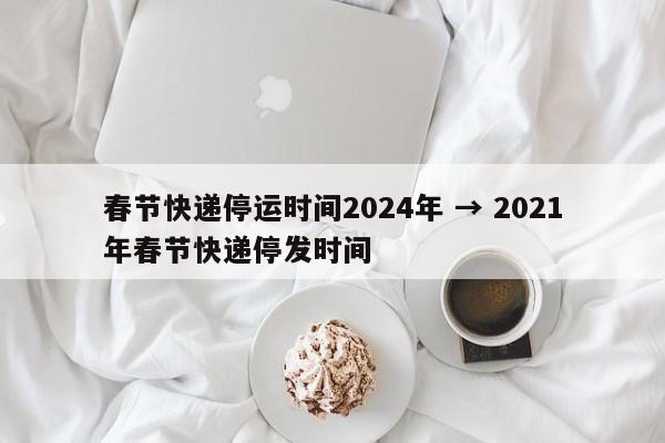 春节快递停运时间2024年 → 2021年春节快递停发时间