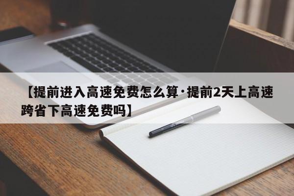 【提前进入高速免费怎么算·提前2天上高速跨省下高速免费吗】