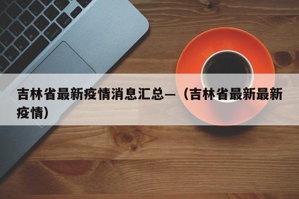 吉林省最新疫情消息汇总—(吉林省最新最新疫情)