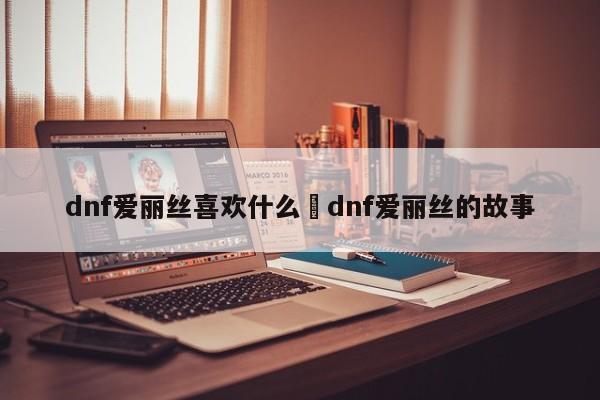 dnf爱丽丝喜欢什么›dnf爱丽丝的故事