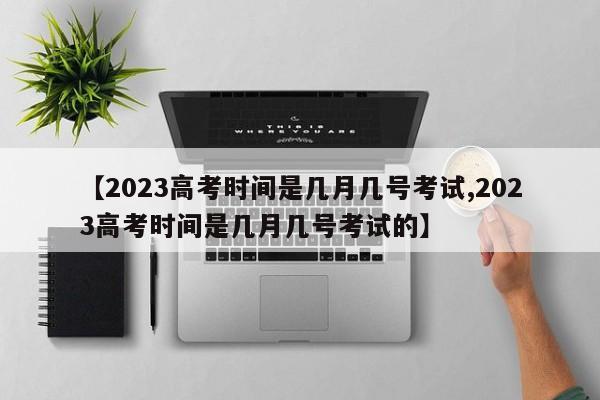 【2023高考时间是几月几号考试,2023高考时间是几月几号考试的】