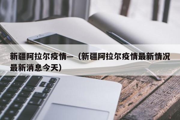 新疆阿拉尔疫情—（新疆阿拉尔疫情最新情况最新消息今天）