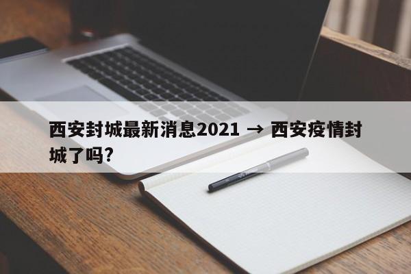 西安封城最新消息2021 → 西安疫情封城了吗?