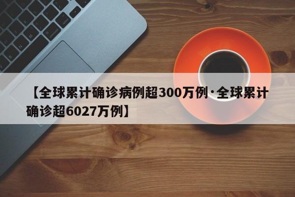 【全球累计确诊病例超300万例·全球累计确诊超6027万例】