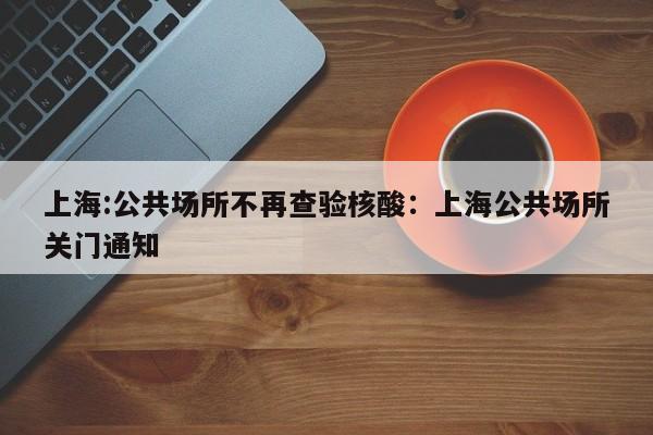 上海:公共场所不再查验核酸：上海公共场所关门通知