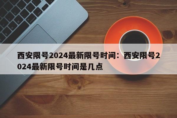 西安限号2024最新限号时间:西安限号2024最新限号时间是几点