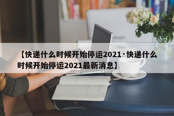 【快递什么时候开始停运2021·快递什么时候开始停运2021最新消息】