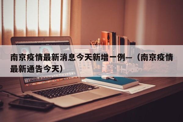 南京疫情最新消息今天新增一例—（南京疫情最新通告今天）