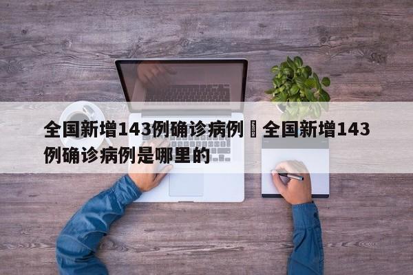 全国新增143例确诊病例›全国新增143例确诊病例是哪里的