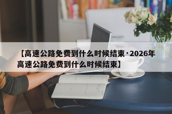【高速公路免费到什么时候结束·2026年高速公路免费到什么时候结束】