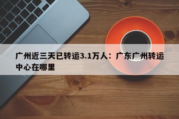 广州近三天已转运3.1万人:广东广州转运中心在哪里