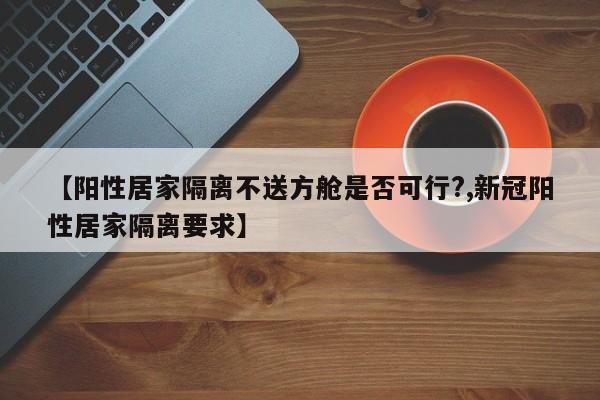 【阳性居家隔离不送方舱是否可行?,新冠阳性居家隔离要求】