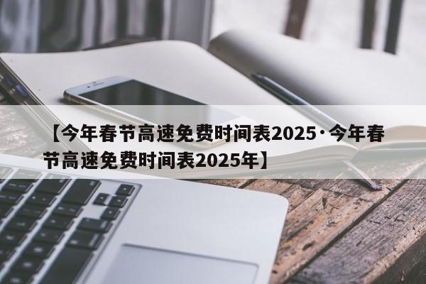 【今年春节高速免费时间表2025·今年春节高速免费时间表2025年】