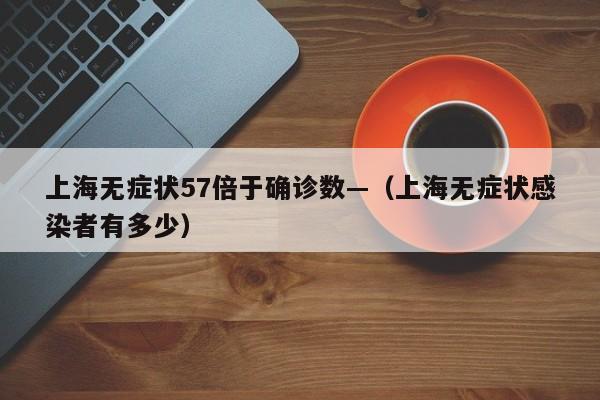 上海无症状57倍于确诊数—(上海无症状感染者有多少)