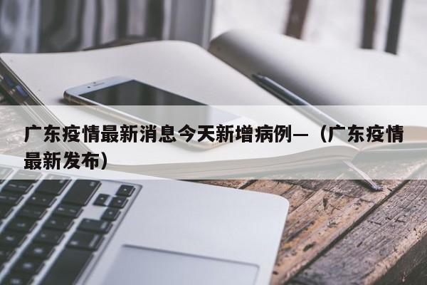 广东疫情最新消息今天新增病例—(广东疫情最新发布)