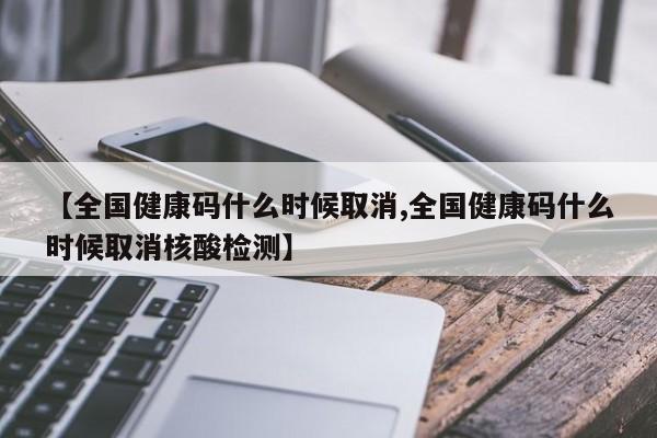 【全国健康码什么时候取消,全国健康码什么时候取消核酸检测】