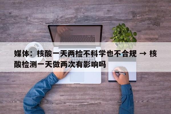媒体:核酸一天两检不科学也不合规 → 核酸检测一天做两次有影响吗