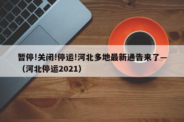 暂停!关闭!停运!河北多地最新通告来了—(河北停运2021)