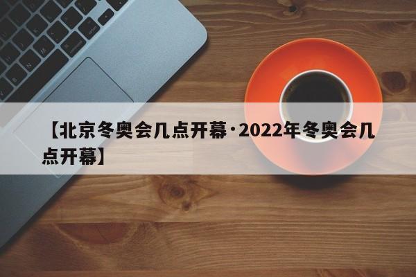 【北京冬奥会几点开幕·2022年冬奥会几点开幕】