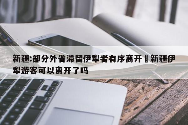 新疆:部分外省滞留伊犁者有序离开›新疆伊犁游客可以离开了吗