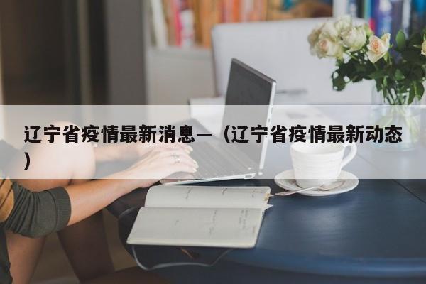 辽宁省疫情最新消息—(辽宁省疫情最新动态)