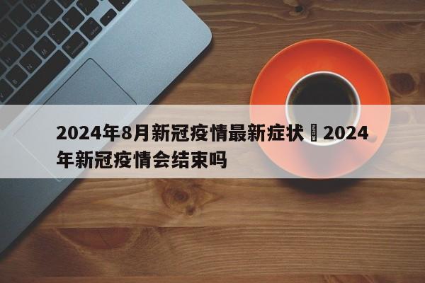 2024年8月新冠疫情最新症状›2024年新冠疫情会结束吗