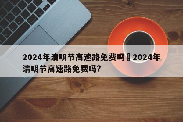 2024年清明节高速路免费吗›2024年清明节高速路免费吗?