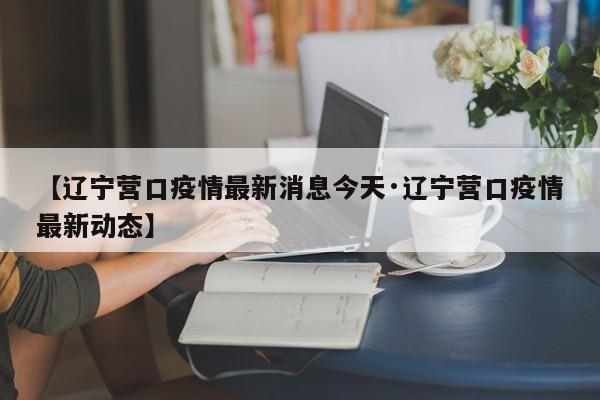 【辽宁营口疫情最新消息今天·辽宁营口疫情最新动态】
