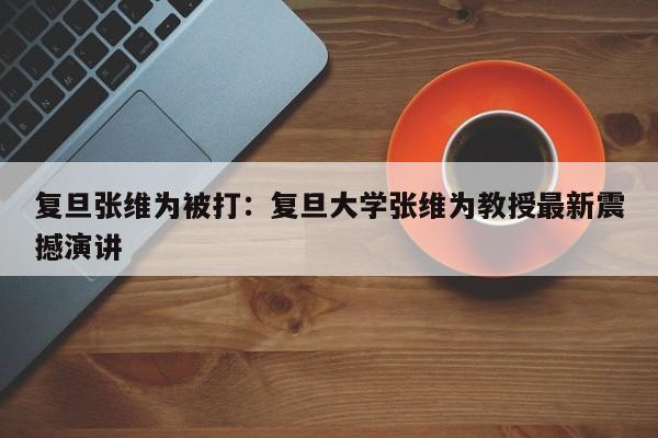 复旦张维为被打:复旦大学张维为教授最新震撼演讲