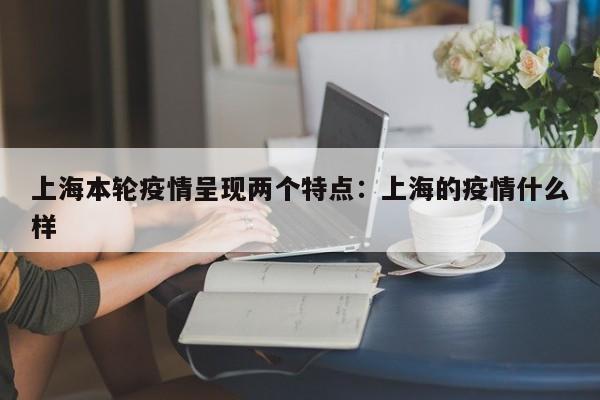 上海本轮疫情呈现两个特点:上海的疫情什么样