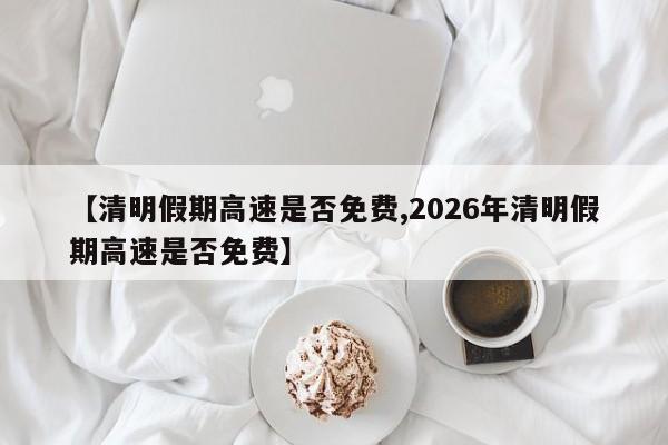 【清明假期高速是否免费,2026年清明假期高速是否免费】