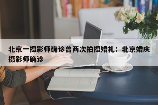 北京一摄影师确诊曾两次拍摄婚礼:北京婚庆摄影师确诊