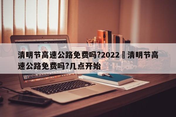 清明节高速公路免费吗?2022›清明节高速公路免费吗?几点开始