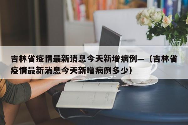 吉林省疫情最新消息今天新增病例—(吉林省疫情最新消息今天新增病例多少)