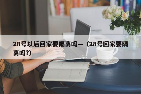 28号以后回家要隔离吗—(28号回家要隔离吗?)