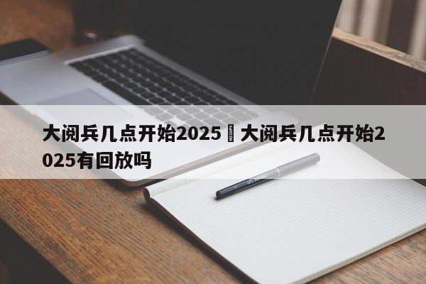 大阅兵几点开始2025›大阅兵几点开始2025有回放吗