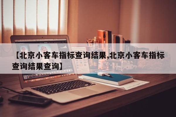 【北京小客车指标查询结果,北京小客车指标查询结果查询】