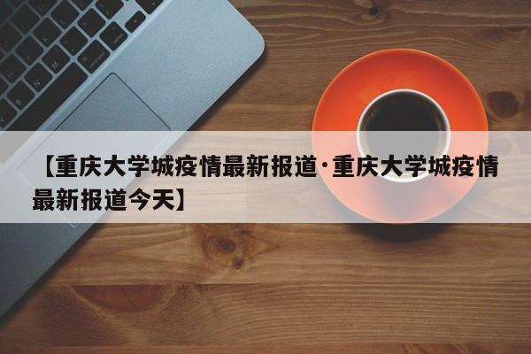 【重庆大学城疫情最新报道·重庆大学城疫情最新报道今天】