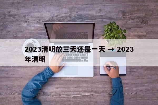 2023清明放三天还是一天 → 2023年清明