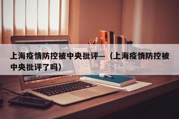 上海疫情防控被中央批评—(上海疫情防控被中央批评了吗)
