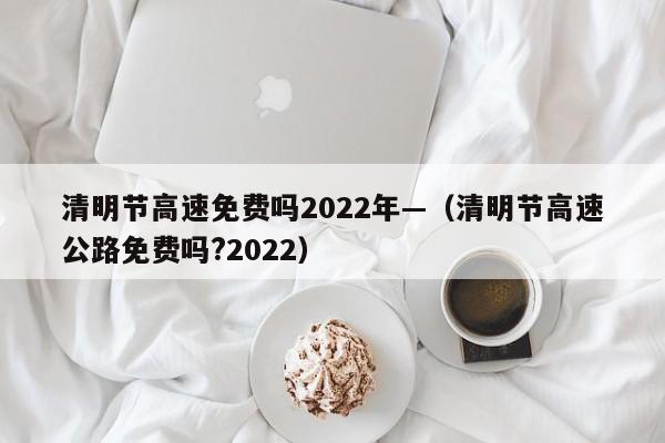 清明节高速免费吗2022年—（清明节高速公路免费吗?2022）